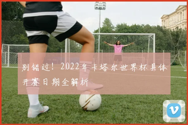 别错过！2022年卡塔尔世界杯具体开赛日期全解析