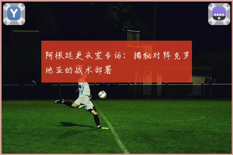阿根廷更衣室专访：揭秘对阵克罗地亚的战术部署