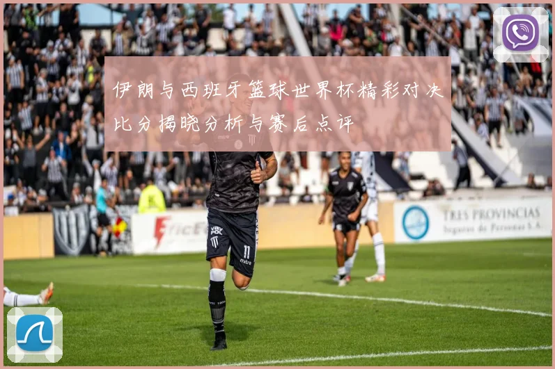 伊朗与西班牙篮球世界杯精彩对决比分揭晓分析与赛后点评