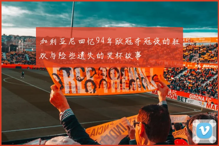加利亚尼回忆94年欧冠夺冠夜的狂欢与险些遗失的奖杯故事