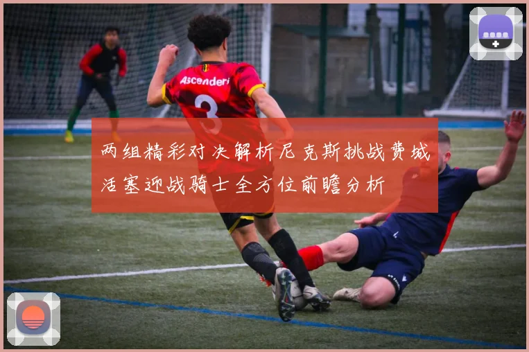 两组精彩对决解析尼克斯挑战费城活塞迎战骑士全方位前瞻分析