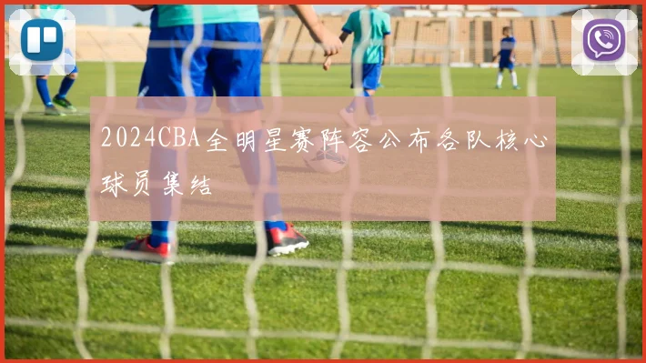 2024CBA全明星赛阵容公布各队核心球员集结