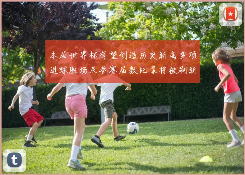 本届世界杯有望创造历史新高多项进球胜场及参赛届数纪录将被刷新