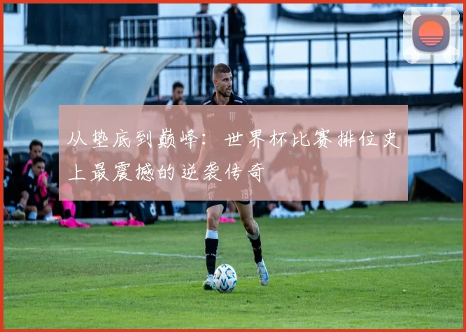 从垫底到巅峰：世界杯比赛排位史上最震撼的逆袭传奇
