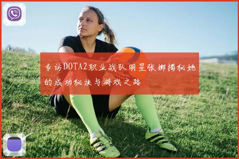 专访DOTA2职业战队明星张娜揭秘她的成功秘诀与游戏之路