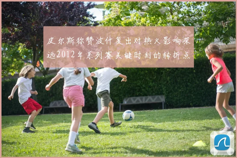 皮尔斯称赞波什复出对热火影响深远2012年系列赛关键时刻的转折点
