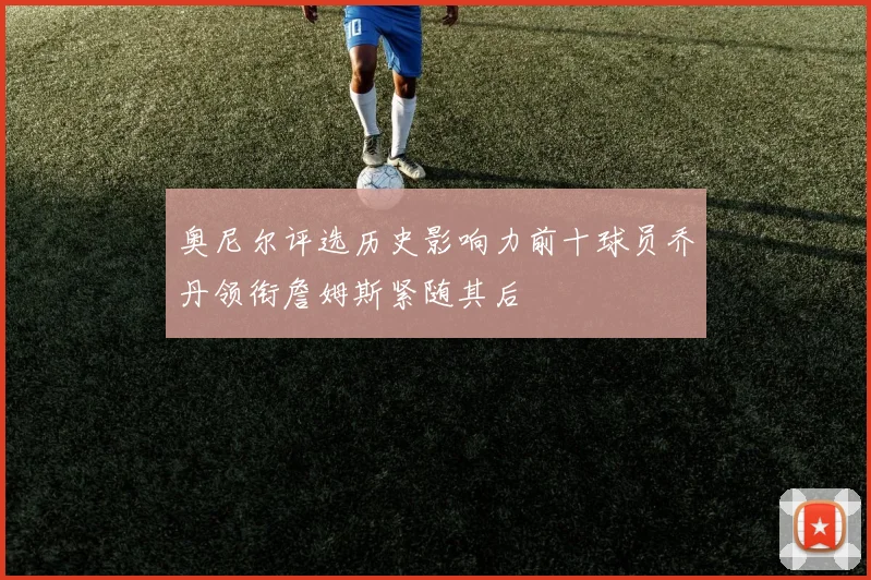 奥尼尔评选历史影响力前十球员乔丹领衔詹姆斯紧随其后